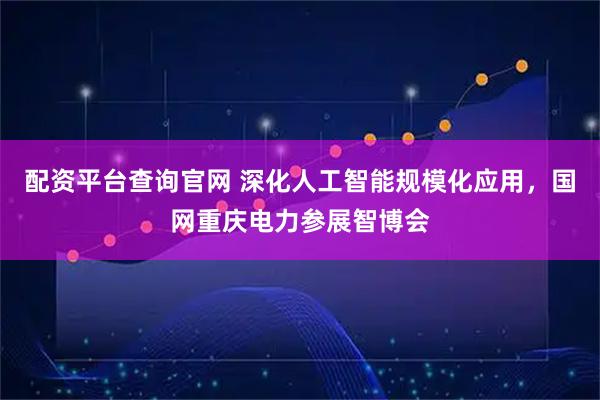 配资平台查询官网 深化人工智能规模化应用，国网重庆电力参展智博会
