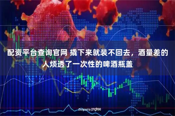 配资平台查询官网 撬下来就装不回去，酒量差的人烦透了一次性的啤酒瓶盖