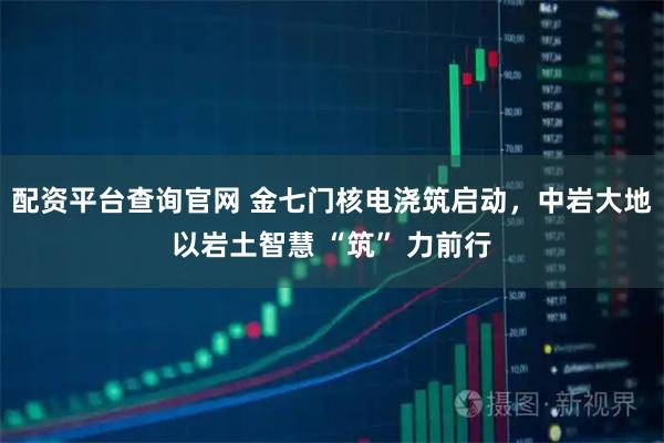 配资平台查询官网 金七门核电浇筑启动，中岩大地以岩土智慧 “筑” 力前行