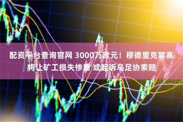 配资平台查询官网 3000万欧元！穆德里克禁赛将让矿工损失惨重 或起诉乌足协索赔