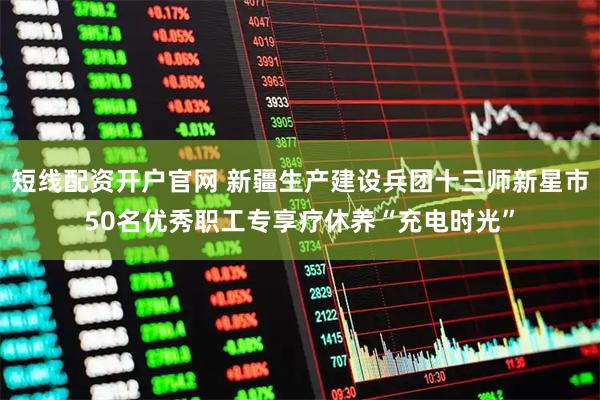 短线配资开户官网 新疆生产建设兵团十三师新星市50名优秀职工专享疗休养“充电时光”