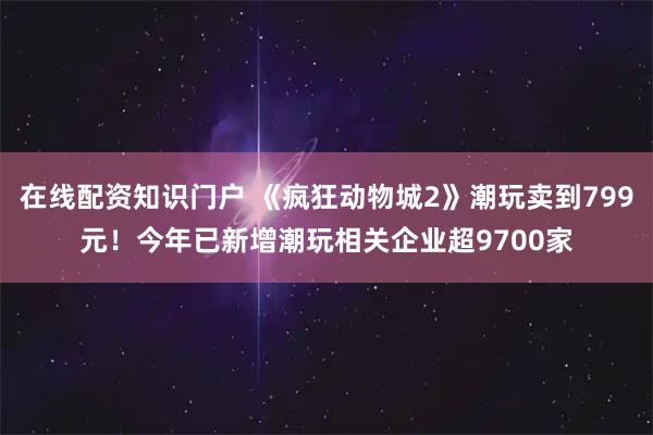 在线配资知识门户 《疯狂动物城2》潮玩卖到799元！今年已新增潮玩相关企业超9700家