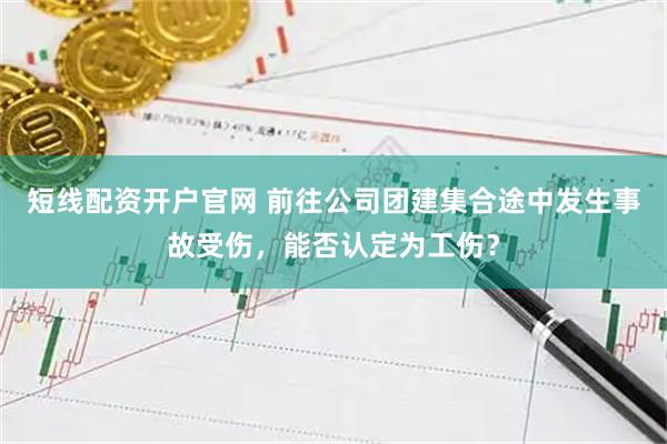 短线配资开户官网 前往公司团建集合途中发生事故受伤，能否认定为工伤？